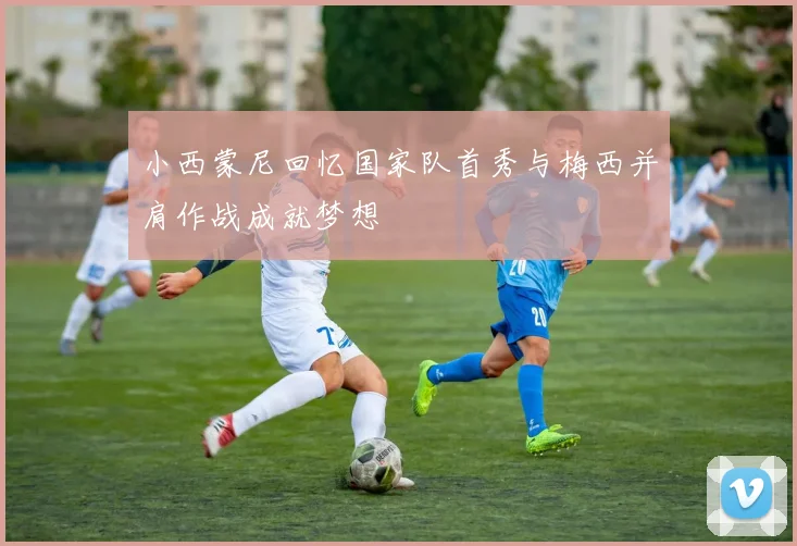 小西蒙尼回忆国家队首秀与梅西并肩作战成就梦想
