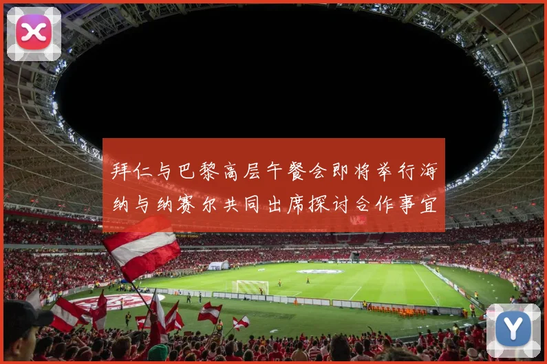拜仁与巴黎高层午餐会即将举行海纳与纳赛尔共同出席探讨合作事宜