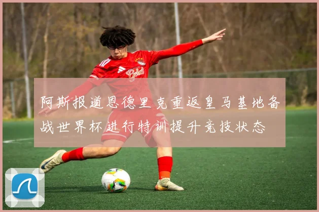 阿斯报道恩德里克重返皇马基地备战世界杯进行特训提升竞技状态