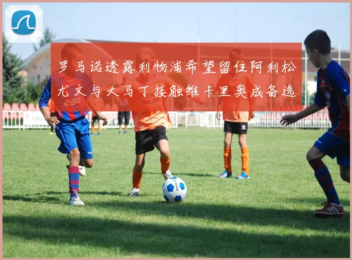 罗马诺透露利物浦希望留住阿利松尤文与大马丁接触维卡里奥成备选