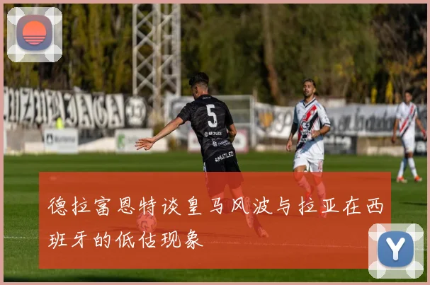 德拉富恩特谈皇马风波与拉亚在西班牙的低估现象