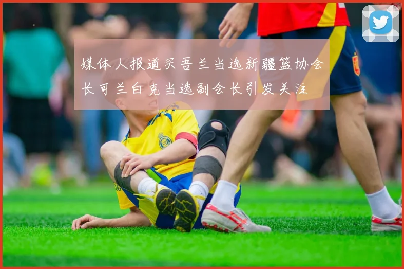 媒体人报道买吾兰当选新疆篮协会长可兰白克当选副会长引发关注