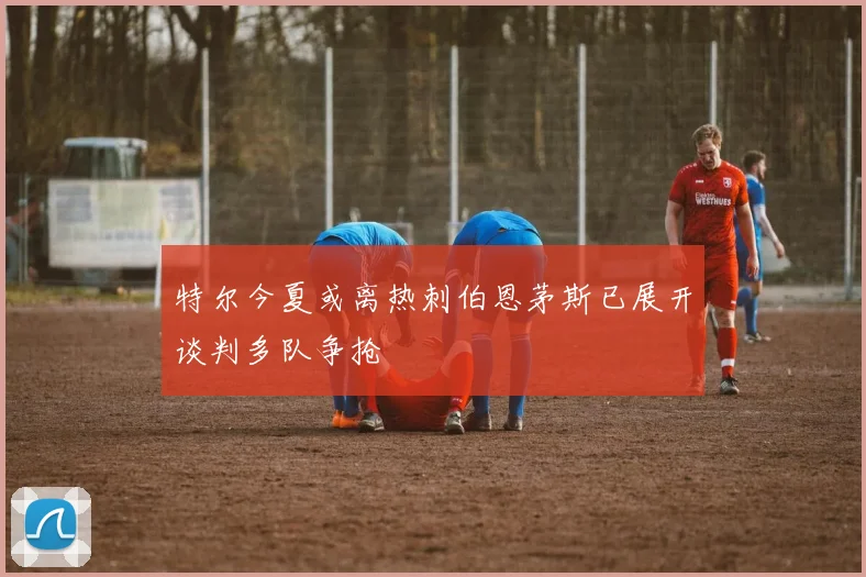 特尔今夏或离热刺伯恩茅斯已展开谈判多队争抢