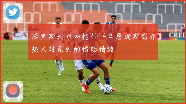 诺里斯科尔回忆2014年詹姆斯离开热火时莱利的愤怒情绪