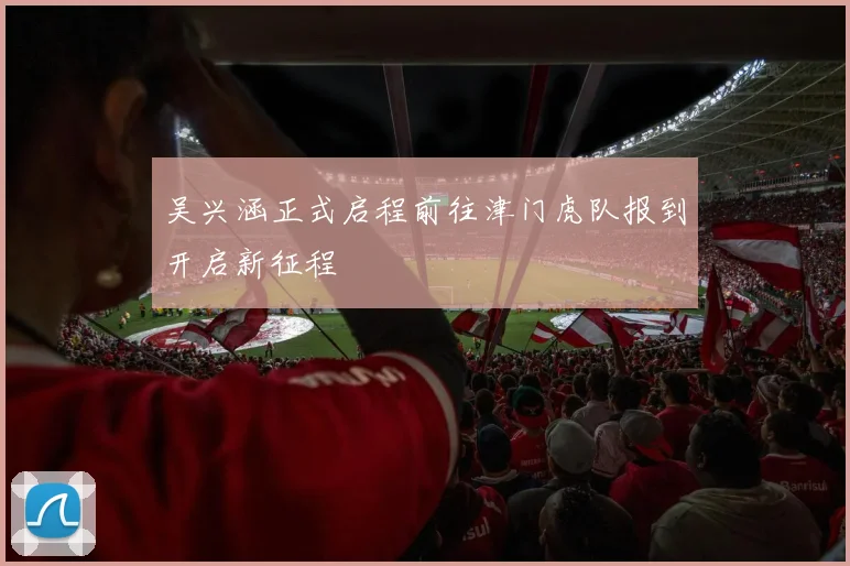 吴兴涵正式启程前往津门虎队报到开启新征程