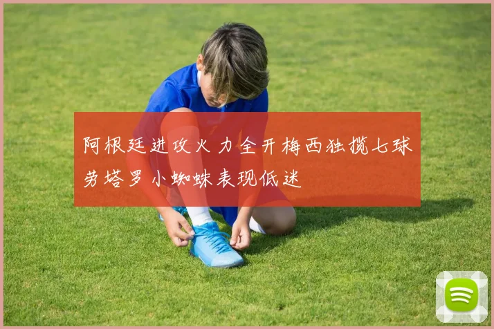 阿根廷进攻火力全开梅西独揽七球劳塔罗小蜘蛛表现低迷